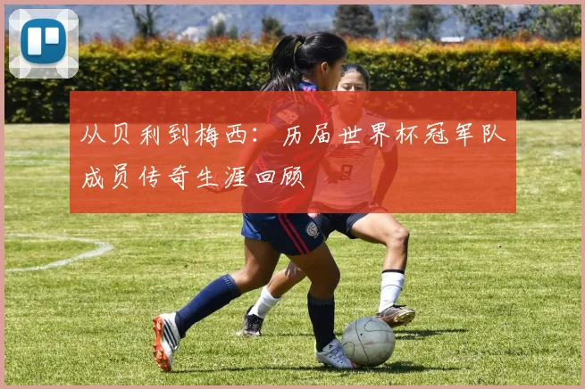 从贝利到梅西：历届世界杯冠军队成员传奇生涯回顾