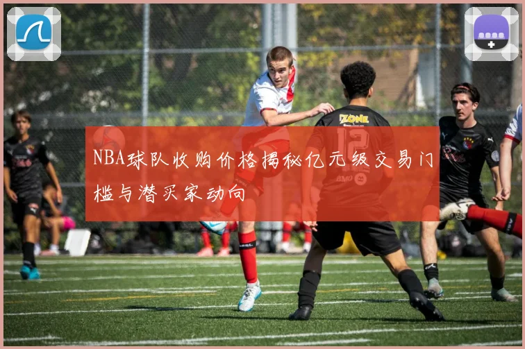 NBA球队收购价格揭秘亿元级交易门槛与潜买家动向