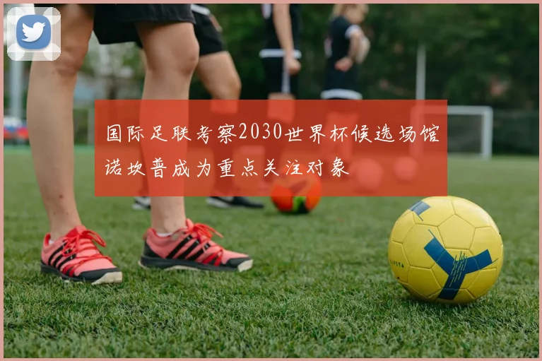 国际足联考察2030世界杯候选场馆诺坎普成为重点关注对象