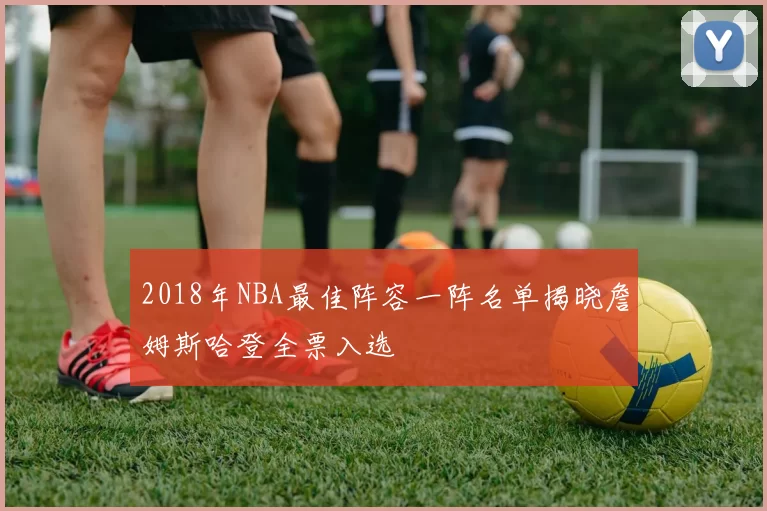 2018年NBA最佳阵容一阵名单揭晓詹姆斯哈登全票入选