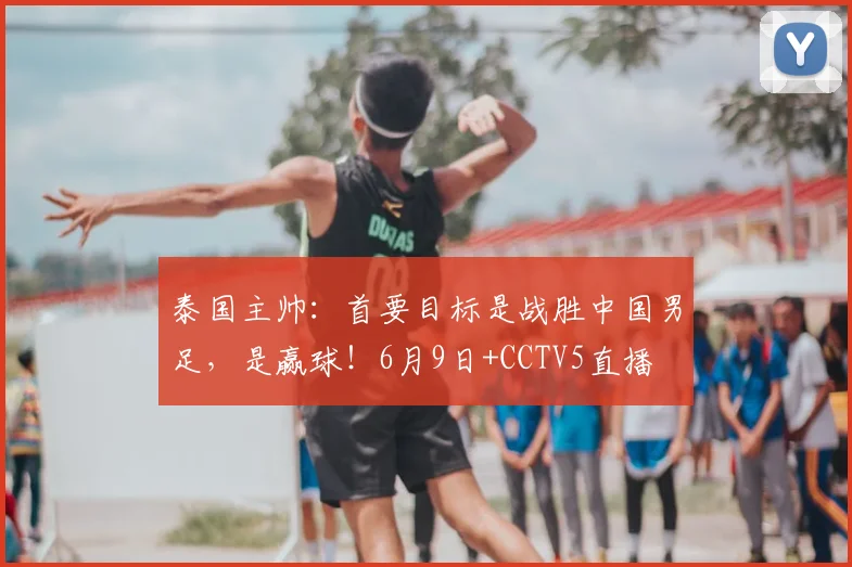 泰国主帅:首要目标是战胜中国男足,是赢球!6月9日+CCTV5直播