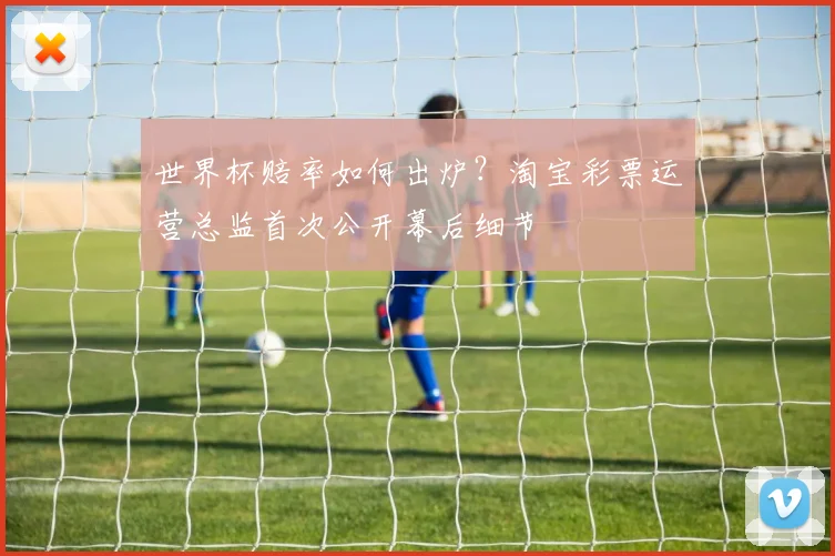 世界杯赔率如何出炉？淘宝彩票运营总监首次公开幕后细节