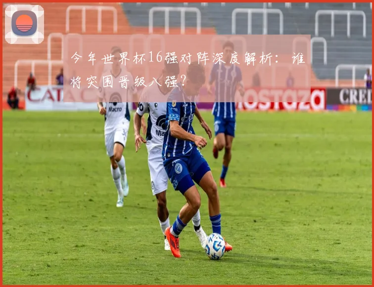 今年世界杯16强对阵深度解析：谁将突围晋级八强？