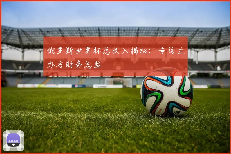 俄罗斯世界杯总收入揭秘：专访主办方财务总监
