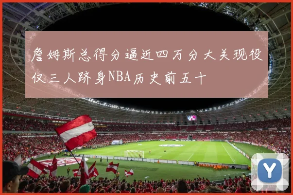 詹姆斯总得分逼近四万分大关现役仅三人跻身NBA历史前五十