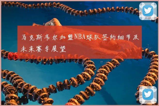 马克斯韦尔加盟NBA球队签约细节及未来赛季展望