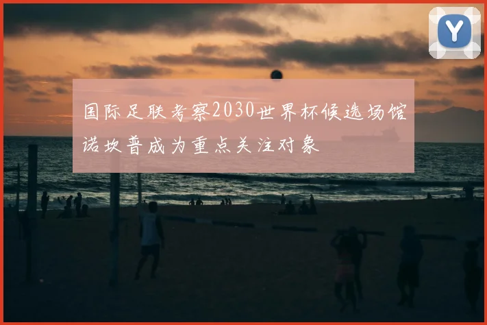 国际足联考察2030世界杯候选场馆诺坎普成为重点关注对象