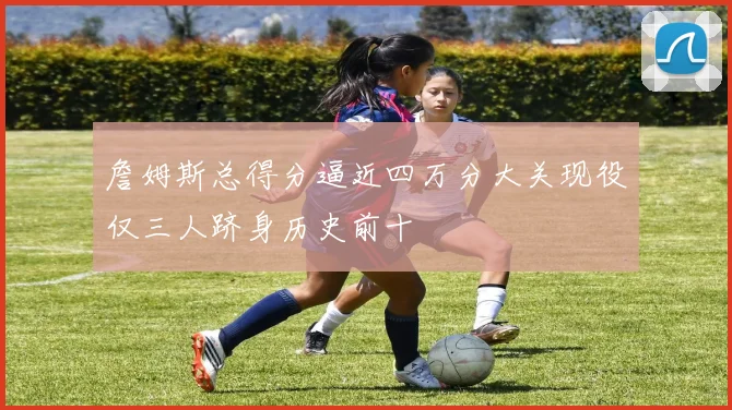 詹姆斯总得分逼近四万分大关现役仅三人跻身历史前十