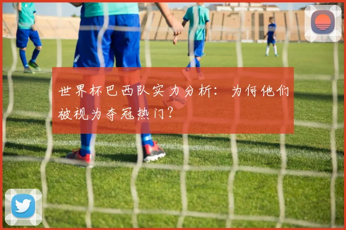 世界杯巴西队实力分析:为何他们被视为夺冠热门?