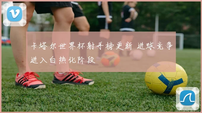 卡塔尔世界杯射手榜更新 进球竞争进入白热化阶段