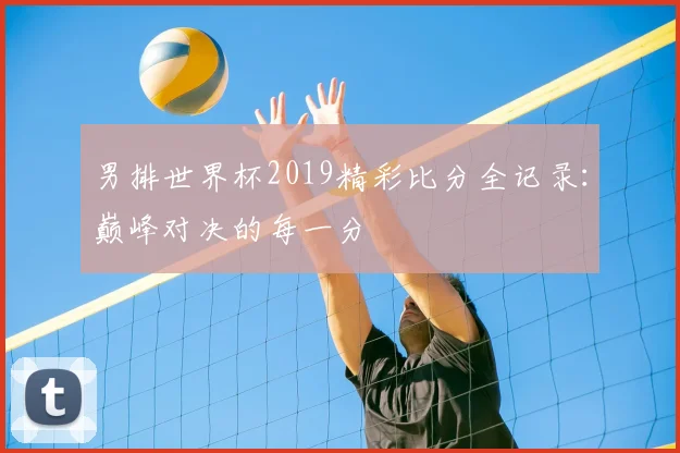 男排世界杯2019精彩比分全记录:巅峰对决的每一分