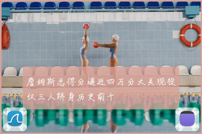 詹姆斯总得分逼近四万分大关现役仅三人跻身历史前十