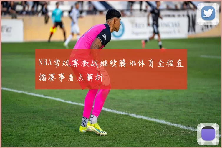 NBA常规赛激战继续腾讯体育全程直播赛事看点解析