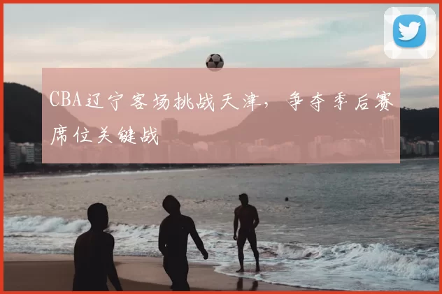 CBA辽宁客场挑战天津，争夺季后赛席位关键战