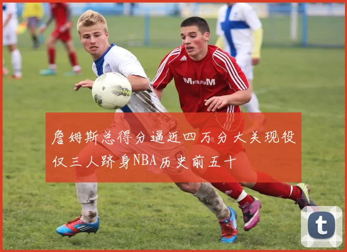 詹姆斯总得分逼近四万分大关现役仅三人跻身NBA历史前五十