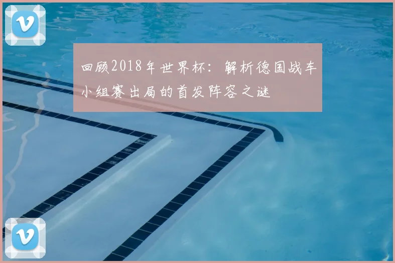 回顾2018年世界杯:解析德国战车小组赛出局的首发阵容之谜