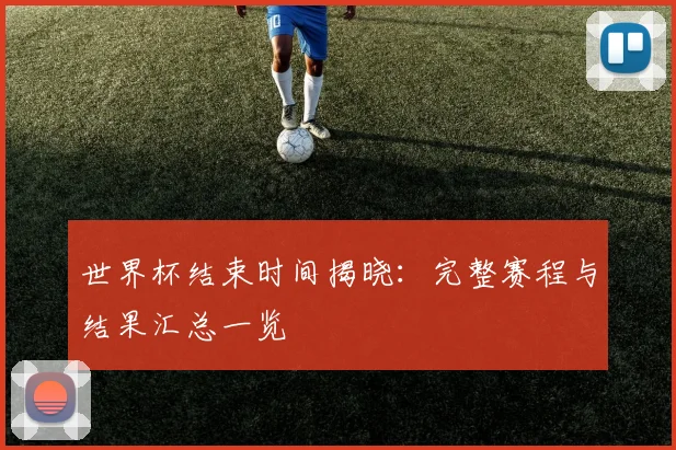 世界杯结束时间揭晓:完整赛程与结果汇总一览