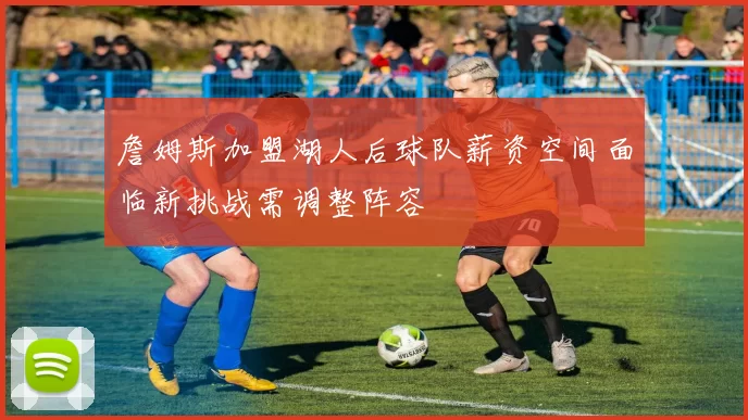 詹姆斯加盟湖人后球队薪资空间面临新挑战需调整阵容