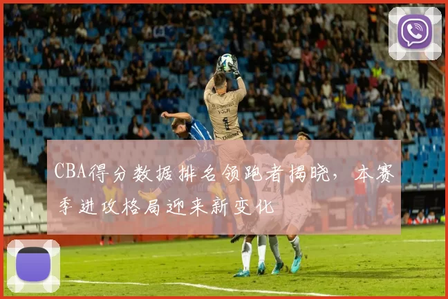 CBA得分数据排名领跑者揭晓，本赛季进攻格局迎来新变化