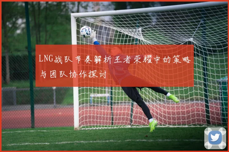 LNG战队节奏解析王者荣耀中的策略与团队协作探讨