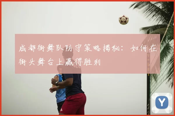 成都街舞队防守策略揭秘：如何在街头舞台上赢得胜利