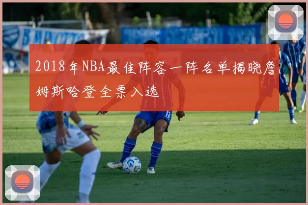 2018年NBA最佳阵容一阵名单揭晓詹姆斯哈登全票入选