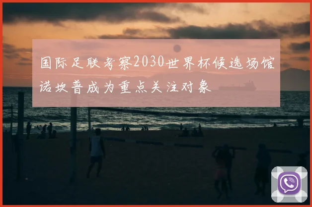 国际足联考察2030世界杯候选场馆诺坎普成为重点关注对象