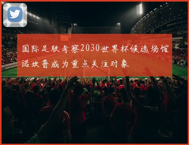 国际足联考察2030世界杯候选场馆诺坎普成为重点关注对象