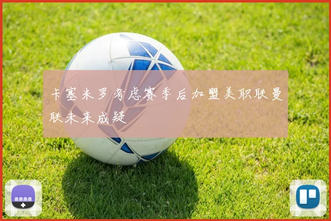 卡塞米罗考虑赛季后加盟美职联曼联未来成疑
