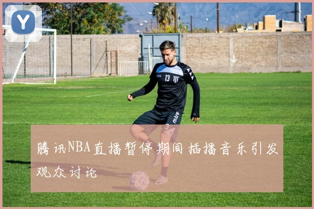 腾讯NBA直播暂停期间插播音乐引发观众讨论