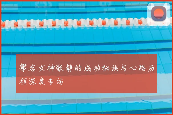 攀岩女神张静的成功秘诀与心路历程深度专访