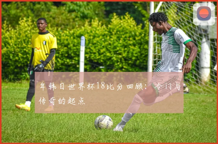 年韩日世界杯18比分回顾:冷门与传奇的起点