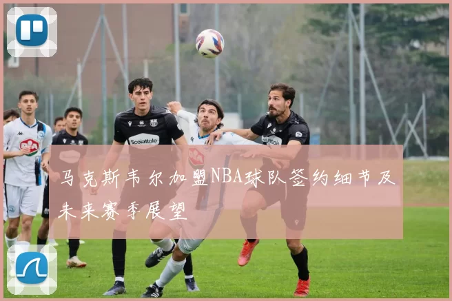 马克斯韦尔加盟NBA球队签约细节及未来赛季展望