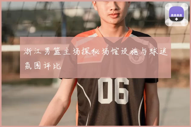 浙江男篮主场探秘场馆设施与球迷氛围评比