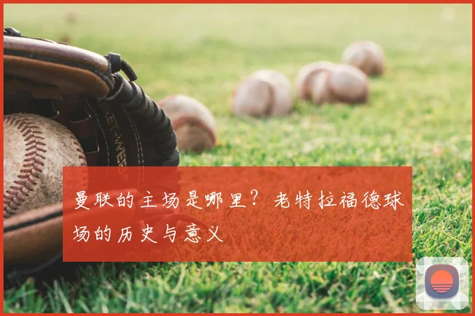 曼联的主场是哪里？老特拉福德球场的历史与意义