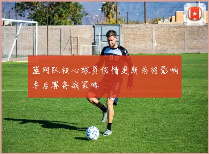 篮网队核心球员伤情更新或将影响季后赛备战策略
