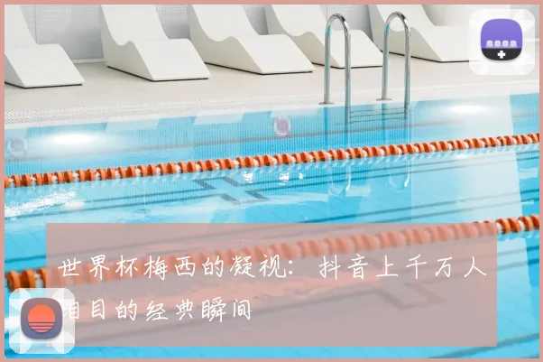 世界杯梅西的凝视：抖音上千万人泪目的经典瞬间