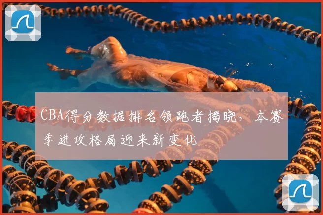 CBA得分数据排名领跑者揭晓，本赛季进攻格局迎来新变化