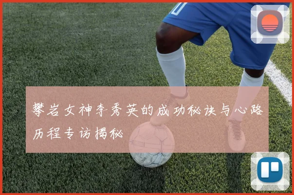 攀岩女神李秀英的成功秘诀与心路历程专访揭秘