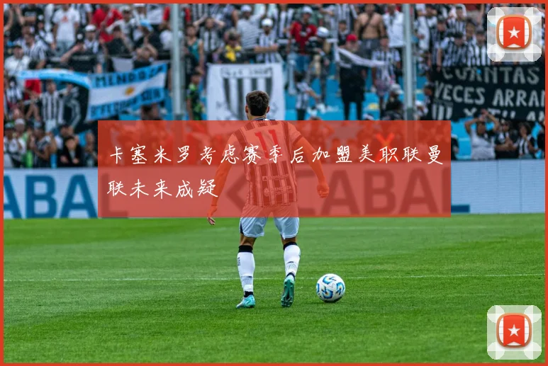 卡塞米罗考虑赛季后加盟美职联曼联未来成疑