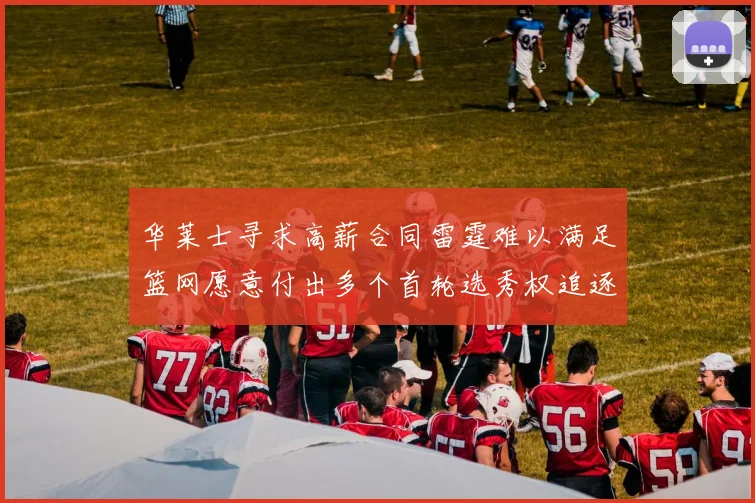 华莱士寻求高薪合同雷霆难以满足篮网愿意付出多个首轮选秀权追逐