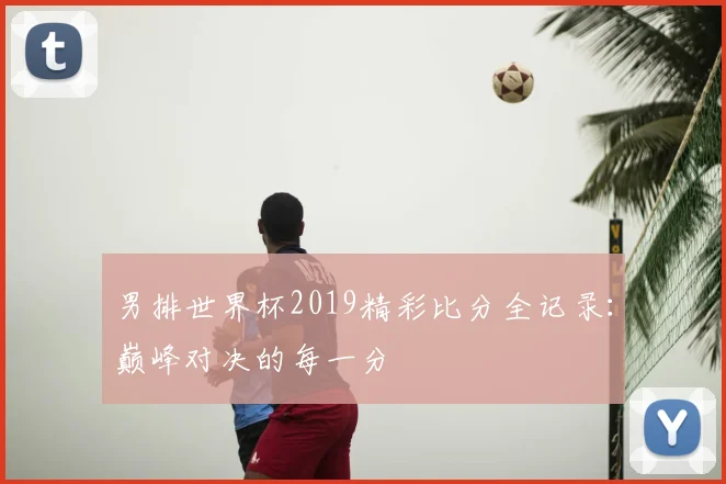 男排世界杯2019精彩比分全记录:巅峰对决的每一分