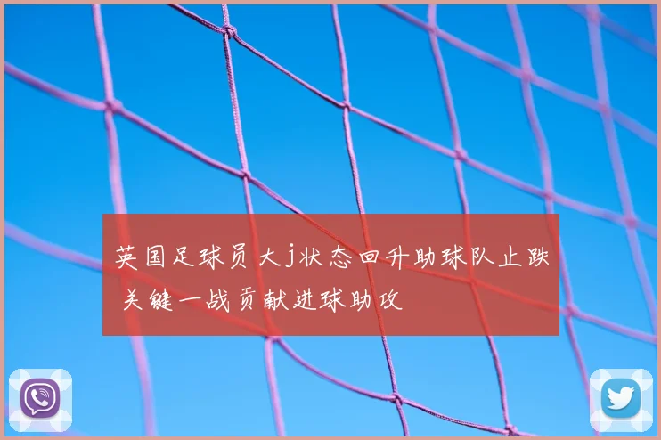 英国足球员大j状态回升助球队止跌 关键一战贡献进球助攻