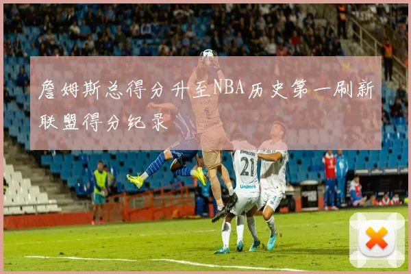詹姆斯总得分升至NBA历史第一刷新联盟得分纪录