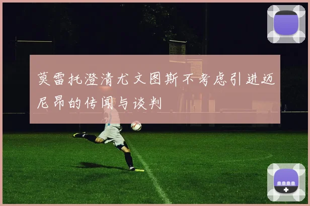 莫雷托澄清尤文图斯不考虑引进迈尼昂的传闻与谈判