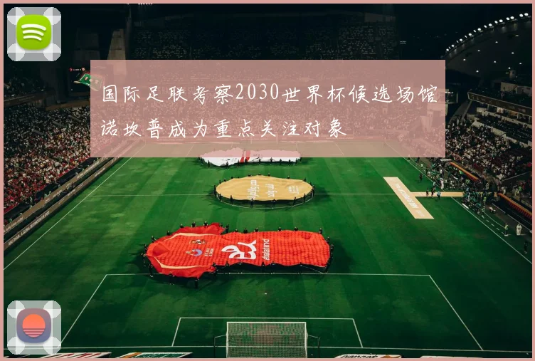 国际足联考察2030世界杯候选场馆诺坎普成为重点关注对象