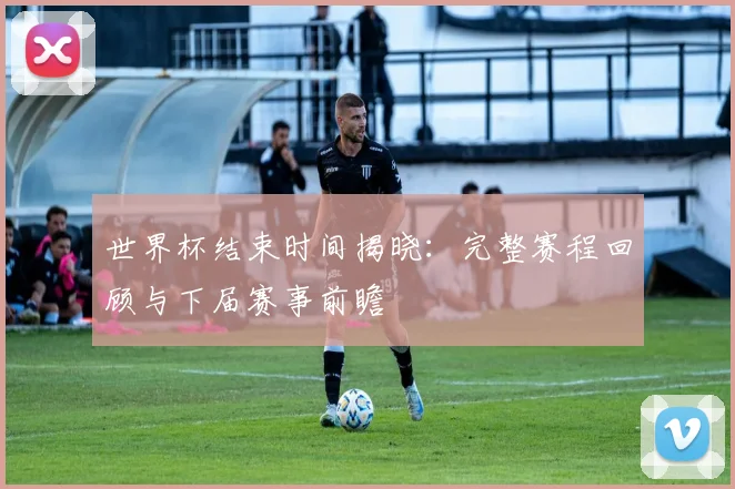 世界杯结束时间揭晓:完整赛程回顾与下届赛事前瞻