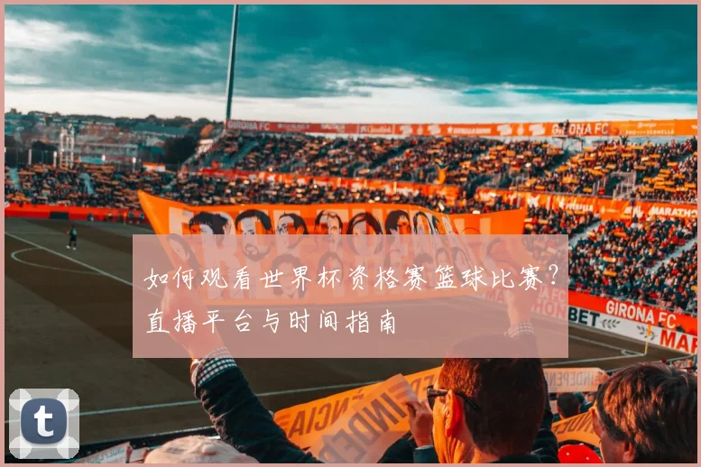 如何观看世界杯资格赛篮球比赛?直播平台与时间指南