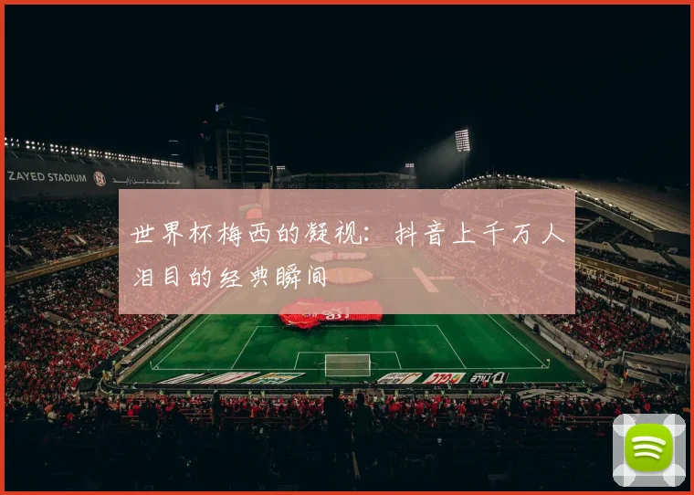 世界杯梅西的凝视:抖音上千万人泪目的经典瞬间