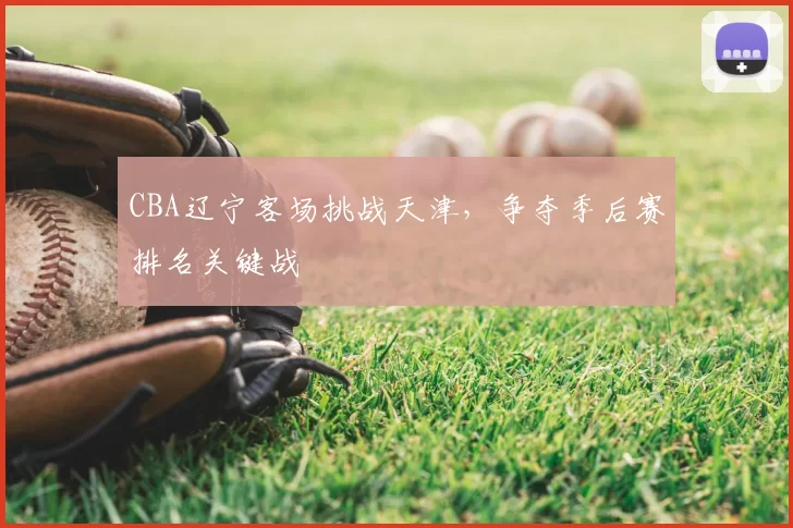 CBA辽宁客场挑战天津，争夺季后赛排名关键战